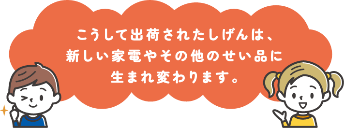こうして出荷されたしげんは、新しい家電やその他のせい品に生まれ変わります。